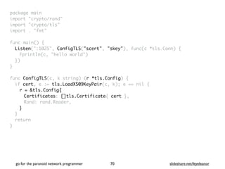 package mai
n

import "crypto/rand
"

import "crypto/tls
"

import . "fmt
"

func main()
{

Listen(":1025", ConfigTLS("scert", "skey"), func(c *tls.Conn)
{

Fprintln(c, "hello world"
)

}
)

}

func ConfigTLS(c, k string) (r *tls.Config)
{

if cert, e := tls.LoadX509KeyPair(c, k); e == nil
{

r = &tls.Config{
Certificates: []tls.Certificate{ cert }
,

Rand: rand.Reader
,

}
}

retur
n

}
go for the paranoid network programmer slideshare.net/feyeleanor
70
 