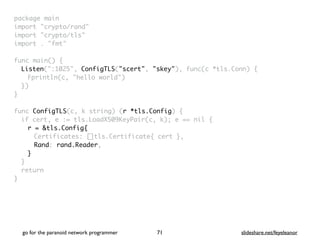 package mai
n

import "crypto/rand
"

import "crypto/tls
"

import . "fmt
"

func main()
{

Listen(":1025", ConfigTLS("scert", "skey"), func(c *tls.Conn)
{

Fprintln(c, "hello world"
)

}
)

}

func ConfigTLS(c, k string) (r *tls.Config)
{

if cert, e := tls.LoadX509KeyPair(c, k); e == nil
{

r = &tls.Config{
Certificates: []tls.Certificate{ cert }
,

Rand: rand.Reader
,

}
}

retur
n

}
go for the paranoid network programmer slideshare.net/feyeleanor
71
 