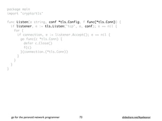 package mai
n

import "crypto/tls
"

func Listen(a string, conf *tls.Config, f func(*tls.Conn))
{

if listener, e := tls.Listen("tcp", a, conf); e == nil
{

for
{

if connection, e := listener.Accept(); e == nil
{

go func(c *tls.Conn)
{

defer c.Close(
)

f(c
)

}(connection.(*tls.Conn)
)

}
}
}

}
go for the paranoid network programmer slideshare.net/feyeleanor
73
 