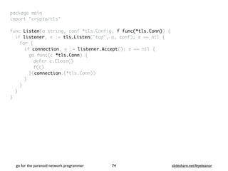 package mai
n

import "crypto/tls
"

func Listen(a string, conf *tls.Config, f func(*tls.Conn))
{

if listener, e := tls.Listen("tcp", a, conf); e == nil
{

for
{

if connection, e := listener.Accept(); e == nil
{

go func(c *tls.Conn)
{

defer c.Close(
)

f(c
)

}(connection.(*tls.Conn)
)

}
}
}

}
go for the paranoid network programmer slideshare.net/feyeleanor
74
 