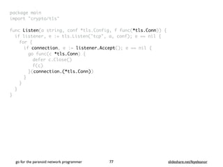 package mai
n

import "crypto/tls
"

func Listen(a string, conf *tls.Config, f func(*tls.Conn))
{

if listener, e := tls.Listen("tcp", a, conf); e == nil
{

for
{

if connection, e := listener.Accept(); e == nil
{

go func(c *tls.Conn)
{

defer c.Close(
)

f(c
)

}(connection.(*tls.Conn)
)

}
}
}

}
go for the paranoid network programmer slideshare.net/feyeleanor
77
 