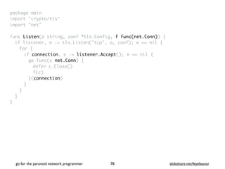 package mai
n

import "crypto/tls
"

import "net
"

func Listen(a string, conf *tls.Config, f func(net.Conn))
{

if listener, e := tls.Listen("tcp", a, conf); e == nil
{

for
{

if connection, e := listener.Accept(); e == nil
{

go func(c net.Conn)
{

defer c.Close(
)

f(c
)

}(connection
)

}
}
}

}
go for the paranoid network programmer slideshare.net/feyeleanor
78
 
