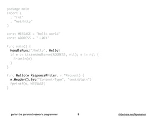 package mai
n

import
(

. "fmt
"

. ”net/http
"

)

const MESSAGE = "hello world
"

const ADDRESS = ":1024
"

func main()
{

HandleFunc("/hello", Hello
)

if e := ListenAndServe(ADDRESS, nil); e != nil
{

Println(e
)

}
}

func Hello(w ResponseWriter, r *Request)
{

w.Header().Set("Content-Type", "text/plain"
)

Fprintf(w, MESSAGE
)

}
go for the paranoid network programmer slideshare.net/feyeleanor
8
 