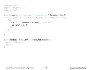 package mai
n

import "crypto/tls
"

import "net
"

func Listen(a string, conf *tls.Config, f func(net.Conn))
{

if listener, e := tls.Listen("tcp", a, conf); e == nil
{

for
{

if c, e := listener.Accept(); e == nil
{

go Handle(c, f
)

}
}
}
}

func Handle(c net.Conn, f func(net.Conn))
{

defer c.Close(
)

f(c
)

}
go for the paranoid network programmer slideshare.net/feyeleanor
80
 