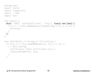 package mai
n

import "bufio
"

import "crypto/tls
"

import . "fmt
"

import "net
"

 

func main()
{

Dial(":1025", ConfigTLS("ccert", "ckey"), func(c net.Conn) {
if m, e := bufio.NewReader(c).ReadString('n'); e == nil
{

Printf(m
)

}

}
)

}

func ConfigTLS(c, k string) (r *tls.Config)
{

if cert, e := tls.LoadX509KeyPair(c, k); e == nil
{

r = &tls.Config
{

Certificates: []tls.Certificate{ cert }
,

InsecureSkipVerify: true
,

}
}

go for the paranoid network programmer slideshare.net/feyeleanor
82
 