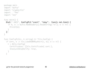 package mai
n

import "bufio
"

import "crypto/tls
"

import . "fmt
"

import "net
"

 

func main()
{

Dial(":1025", ConfigTLS("ccert", "ckey"), func(c net.Conn) {
if m, e := bufio.NewReader(c).ReadString('n'); e == nil
{

Printf(m
)

}

}
)

}

func ConfigTLS(c, k string) (r *tls.Config)
{

if cert, e := tls.LoadX509KeyPair(c, k); e == nil
{

r = &tls.Config
{

Certificates: []tls.Certificate{ cert }
,

InsecureSkipVerify: true
,

}
}

go for the paranoid network programmer slideshare.net/feyeleanor
83
 