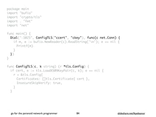 package mai
n

import "bufio
"

import "crypto/tls
"

import . "fmt
"

import "net
"

 

func main()
{

Dial(":1025", ConfigTLS("ccert", "ckey"), func(c net.Conn) {
if m, e := bufio.NewReader(c).ReadString('n'); e == nil
{

Printf(m
)

}

}
)

}

func ConfigTLS(c, k string) (r *tls.Config)
{

if cert, e := tls.LoadX509KeyPair(c, k); e == nil
{

r = &tls.Config
{

Certificates: []tls.Certificate{ cert }
,

InsecureSkipVerify: true
,

}
}

go for the paranoid network programmer slideshare.net/feyeleanor
84
 