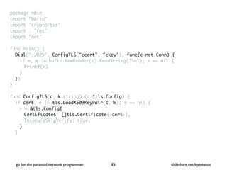 package mai
n

import "bufio
"

import "crypto/tls
"

import . "fmt
"

import "net
"

 

func main()
{

Dial(":1025", ConfigTLS("ccert", "ckey"), func(c net.Conn) {
if m, e := bufio.NewReader(c).ReadString('n'); e == nil
{

Printf(m
)

}

}
)

}

func ConfigTLS(c, k string) (r *tls.Config)
{

if cert, e := tls.LoadX509KeyPair(c, k); e == nil
{

r = &tls.Config{
Certificates: []tls.Certificate{ cert }
,

InsecureSkipVerify: true
,

}
}

go for the paranoid network programmer slideshare.net/feyeleanor
85
 