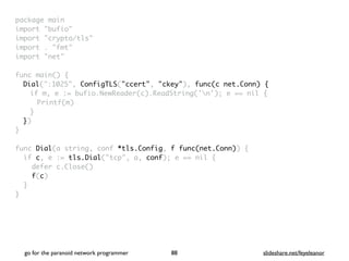 package mai
n

import "bufio
"

import "crypto/tls
"

import . "fmt
"

import "net
"

 

func main()
{

Dial(":1025", ConfigTLS("ccert", "ckey"), func(c net.Conn) {
if m, e := bufio.NewReader(c).ReadString('n'); e == nil
{

Printf(m
)

}

}
)

}

func Dial(a string, conf *tls.Config, f func(net.Conn))
{

if c, e := tls.Dial("tcp", a, conf); e == nil
{

defer c.Close(
)

f(c
)

}

}
go for the paranoid network programmer slideshare.net/feyeleanor
88
 