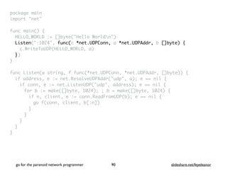package mai
n

import "net
"

func main()
{

HELLO_WORLD := []byte("Hello Worldn"
)

Listen(":1024", func(c *net.UDPConn, a *net.UDPAddr, b []byte) {
c.WriteToUDP(HELLO_WORLD, a
)

}
)

}

func Listen(a string, f func(*net.UDPConn, *net.UDPAddr, []byte))
{

if address, e := net.ResolveUDPAddr("udp", a); e == nil
{

if conn, e := net.ListenUDP("udp", address); e == nil
{

for b := make([]byte, 1024); ; b = make([]byte, 1024)
{

if n, client, e := conn.ReadFromUDP(b); e == nil
{

go f(conn, client, b[:n]
)

}
}
}
}

}
go for the paranoid network programmer slideshare.net/feyeleanor
90
 