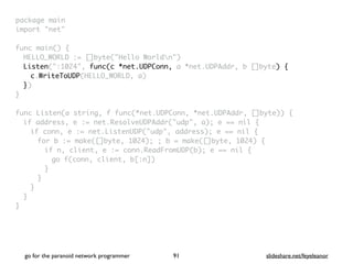 package mai
n

import "net
"

func main()
{

HELLO_WORLD := []byte("Hello Worldn"
)

Listen(":1024", func(c *net.UDPConn, a *net.UDPAddr, b []byte) {
c.WriteToUDP(HELLO_WORLD, a
)

}
)

}

func Listen(a string, f func(*net.UDPConn, *net.UDPAddr, []byte))
{

if address, e := net.ResolveUDPAddr("udp", a); e == nil
{

if conn, e := net.ListenUDP("udp", address); e == nil
{

for b := make([]byte, 1024); ; b = make([]byte, 1024)
{

if n, client, e := conn.ReadFromUDP(b); e == nil
{

go f(conn, client, b[:n]
)

}
}
}
}

}
go for the paranoid network programmer slideshare.net/feyeleanor
91
 
