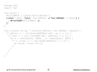 package mai
n

import "net
"

func main()
{

HELLO_WORLD := []byte("Hello Worldn"
)

Listen(":1024", func(c *net.UDPConn, a *net.UDPAddr, b []byte) {
c.WriteToUDP(HELLO_WORLD, a
)

}
)

}

func Listen(a string, f func(*net.UDPConn, *net.UDPAddr, []byte))
{

if address, e := net.ResolveUDPAddr("udp", a); e == nil
{

if conn, e := net.ListenUDP("udp", address); e == nil
{

for b := make([]byte, 1024); ; b = make([]byte, 1024)
{

if n, client, e := conn.ReadFromUDP(b); e == nil
{

go f(conn, client, b[:n]
)

}
}
}
}

}
go for the paranoid network programmer slideshare.net/feyeleanor
92
 