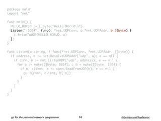 package mai
n

import "net
"

func main()
{

HELLO_WORLD := []byte("Hello Worldn"
)

Listen(":1024", func(c *net.UDPConn, a *net.UDPAddr, b []byte) {
c.WriteToUDP(HELLO_WORLD, a
)

}
)

}

func Listen(a string, f func(*net.UDPConn, *net.UDPAddr, []byte))
{

if address, e := net.ResolveUDPAddr("udp", a); e == nil
{

if conn, e := net.ListenUDP("udp", address); e == nil
{

for b := make([]byte, 1024); ; b = make([]byte, 1024)
{

if n, client, e := conn.ReadFromUDP(b); e == nil
{

go f(conn, client, b[:n]
)

}
}
}
}

}
go for the paranoid network programmer slideshare.net/feyeleanor
94
 