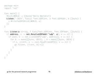 package mai
n

import "net
"

func main()
{

HELLO_WORLD := []byte("Hello Worldn"
)

Listen(":1024", func(c *net.UDPConn, a *net.UDPAddr, b []byte)
{

c.WriteToUDP(HELLO_WORLD, a
)

}
)

}

func Listen(a string, f func(*net.UDPConn, *net.UDPAddr, []byte))
{

if address, e := net.ResolveUDPAddr("udp", a); e == nil
{

if conn, e := net.ListenUDP("udp", address); e == nil
{

for b := make([]byte, 1024); ; b = make([]byte, 1024)
{

if n, client, e := conn.ReadFromUDP(b); e == nil
{

go f(conn, client, b[:n]
)

}
}
}
}

}
go for the paranoid network programmer slideshare.net/feyeleanor
95
 