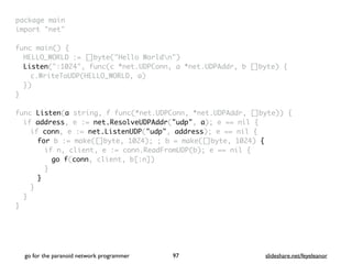 package mai
n

import "net
"

func main()
{

HELLO_WORLD := []byte("Hello Worldn"
)

Listen(":1024", func(c *net.UDPConn, a *net.UDPAddr, b []byte)
{

c.WriteToUDP(HELLO_WORLD, a
)

}
)

}

func Listen(a string, f func(*net.UDPConn, *net.UDPAddr, []byte))
{

if address, e := net.ResolveUDPAddr("udp", a); e == nil
{

if conn, e := net.ListenUDP("udp", address); e == nil
{

for b := make([]byte, 1024); ; b = make([]byte, 1024) {
if n, client, e := conn.ReadFromUDP(b); e == nil
{

go f(conn, client, b[:n]
)

}
}
}
}

}
go for the paranoid network programmer slideshare.net/feyeleanor
97
 
