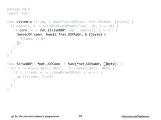 package mai
n

import "net
"

func Listen(a string, f func(*net.UDPConn, *net.UDPAddr, []byte))
{

if address, e := net.ResolveUDPAddr("udp", a); e == nil
{

if conn, e := net.ListenUDP("udp", address); e == nil
{

ServeUDP(conn, func(c *net.UDPAddr, b []byte)
{

f(conn, c, b
)

})
}
}
}

func ServeUDP(c *net.UDPConn, f func(*net.UDPAddr, []byte))
{

for b := make([]byte, 1024); ; b = make([]byte, 1024)
{

if n, client, e := c.ReadFromUDP(b); e == nil
{

go f(client, b[:n]
)

}
}

}
go for the paranoid network programmer slideshare.net/feyeleanor
99
 