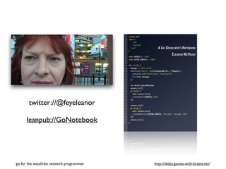 twitter://@feyeleanor 
leanpub://GoNotebook 
go for the would-be network programmer http://slides.games-with-brains.net/ 
 