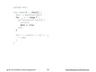 package main 
func Spawn(f ...func()) { 
done := make(chan bool) 
for _, s := range f { 
go func(server func()) { 
server(...