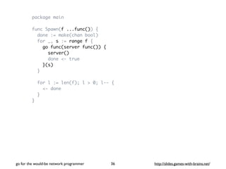 package main 
func Spawn(f ...func()) { 
done := make(chan bool) 
for _, s := range f { 
go func(server func()) { 
server(...