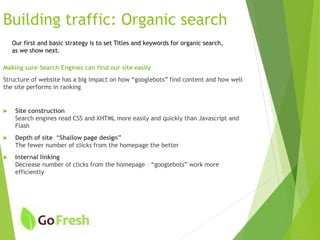 Building traffic: Organic search
Making sure Search Engines can find our site easily
Structure of website has a big impact on how “googlebots” find content and how well
the site performs in ranking
 Site construction
Search engines read CSS and XHTML more easily and quickly than Javascript and
Flash
 Depth of site “Shallow page design”
The fewer number of clicks from the homepage the better
 Internal linking
Decrease number of clicks from the homepage – “googlebots” work more
efficiently
Our first and basic strategy is to set Titles and keywords for organic search,
as we show next.
 