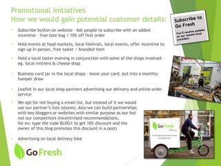 Promotional initiatives
How we would gain potential customer details:
• Subscribe button on website – Ask people to subscribe with an added
incentive – free tote bag / 10% off first order
• Hold events at food markets, local festivals, local events, offer incentive to
sign up in person, free taster / branded item
• Hold a local taster evening in conjunction with some of the shops involved –
eg. local vintners & cheese shop
• Business card jar in the local shops – leave your card, put into a monthly
hamper draw
• Leaflet in our local shop partners advertising our delivery and online order
service
• We opt for not buying a email list, but instead of it we would
use our partner’s lists (stores). Also we can build partnerships
with key bloggers or websites with similar purpose as our but
not our competitors (incentivised recommendations,
for ex: type the code BLOG1 to get 10% discount and the
owner of this blog promotes this discount in a post)
• Advertising on local delivery bike
 