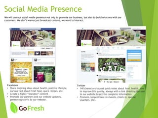 Facebook
• Share inspiring ideas about health, positive lifestyle,
curious fact about fresh food, quick recipes, etc.
• Create a highly “sharable” content
• Promote our partners and our website updates,
generating traffic to our website.
Twitter
• 140 characters to post quick notes about food, health, how
to improve life quality, always with a link directing the user
to our website to get the complete information.
• Promote competitions (re-tweets, check-in, special
vouchers, etc).
We will use our social media presence not only to promote our business, but also to build relations with our
customers. We don’t wanna just broadcast content, we want to Interact.
Social Media Presence
 