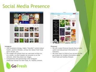 Pinterest
• We will create Pinterest boards that provide
useful and educational information to
followers.
• We want users to think of our account as the
go-to place for reliable information about
fresh food and healthy lifestyle.
Instagram
• Like Facebook strategy, highly “sharable” content about
health, positive lifestyle, curious fact about fresh food,
quick recipes, etc.
• Our images will always have our username written on,
as a stamp, so other people can promote us on the
network, when they share our images.
• Competitions and partnerships with instagram
celebrities famous for their food, fit, healthy content.
Social Media Presence
 