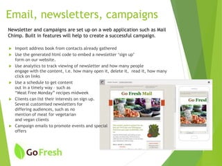 Newsletter and campaigns are set up on a web application such as Mail
Chimp. Built in features will help to create a successful campaign.
 Import address book from contacts already gathered
 Use the generated html code to embed a newsletter ‘sign up’
form on our website.
 Use analytics to track viewing of newsletter and how many people
engage with the content, i.e. how many open it, delete it, read it, how many
click on links
 Use a schedule to get content
out in a timely way – such as
“Meat Free Monday” recipes midweek
 Clients can list their interests on sign up.
Several customised newsletters for
differing audiences, such as no
mention of meat for vegetarian
and vegan clients
 Campaign emails to promote events and special
offers
Email, newsletters, campaigns
 