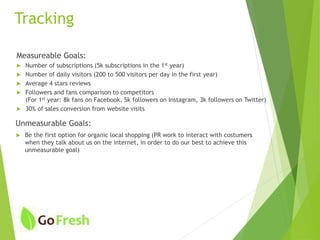 Tracking
Measureable Goals:
 Number of subscriptions (5k subscriptions in the 1st year)
 Number of daily visitors (200 to 500 visitors per day in the first year)
 Average 4 stars reviews
 Followers and fans comparison to competitors
(For 1st year: 8k fans on Facebook, 5k followers on Instagram, 3k followers on Twitter)
 30% of sales conversion from website visits
 Be the first option for organic local shopping (PR work to interact with costumers
when they talk about us on the internet, in order to do our best to achieve this
unmeasurable goal)
Unmeasurable Goals:
 