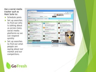 Use a social media
tracker such as
Hoot Suite to:
 Schedule posts
 Set up searches
to find out who
is talking about
us across many
social media
platforms so we
can respond
quickly
 Set up searches
to find out what
people are
saying about our
market and our
competitors.
 