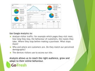 Use Google Analytics to:
 Analyse visitor traffic: for example which pages they visit most,
how long they stay, the behaviour of customers, the routes they
take. Where they stop before making a purchase. What stops
them?
 Who and where are customers are. Do they match our perceived
demographic?
 The devices visitors use to access our site.
Analysis allows us to reach the right audience, grow and
adapt to their online behaviour.
 