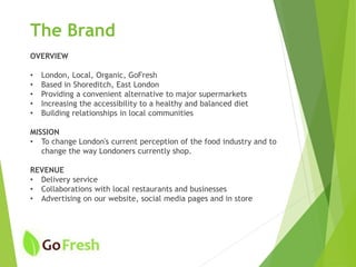 The Brand
OVERVIEW
• London, Local, Organic, GoFresh
• Based in Shoreditch, East London
• Providing a convenient alternative to major supermarkets
• Increasing the accessibility to a healthy and balanced diet
• Building relationships in local communities
MISSION
• To change London's current perception of the food industry and to
change the way Londoners currently shop.
REVENUE
• Delivery service
• Collaborations with local restaurants and businesses
• Advertising on our website, social media pages and in store
 