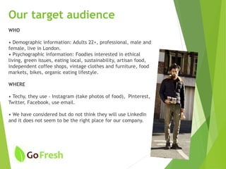 Our target audience
WHO
• Demographic information: Adults 22+, professional, male and
female, live in London.
• Psychographic information: Foodies interested in ethical
living, green issues, eating local, sustainability, artisan food,
independent coffee shops, vintage clothes and furniture, food
markets, bikes, organic eating lifestyle.
WHERE
• Techy, they use - Instagram (take photos of food), Pinterest,
Twitter, Facebook, use email.
• We have considered but do not think they will use LinkedIn
and it does not seem to be the right place for our company.
 