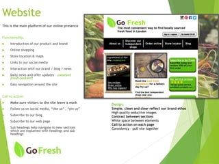 Website
This is the main platform of our online presence
Functionality:
 Introduction of our product and brand
 Online shopping
 Store location & maps
 Links to our social media
 Interaction with our brand / blog / news
 Daily news and offer updates – constant
fresh content!
 Easy navigation around the site
Call to action:
 Make sure visitors to the site leave a mark
 Follow us on social media, “like us” , “pin us”
 Subscribe to our blog
 Subscribe to our web page
 Sub headings help navigate to new sections
which are explained with headings and sub
headings
Design:
Simple, clean and clear reflect our brand ethos
High quality seductive images
Contrast between sections
White space between elements
Call to action on each page
Consistency – pull site together
 