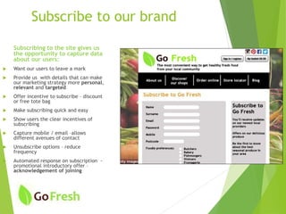 Subscribe to our brand
Subscribing to the site gives us
the opportunity to capture data
about our users:
 Want our users to leave a mark
 Provide us with details that can make
our marketing strategy more personal,
relevant and targeted
 Offer incentive to subscribe – discount
or free tote bag
 Make subscribing quick and easy
 Show users the clear incentives of
subscribing
 Capture mobile / email –allows
different avenues of contact
 Unsubscribe options – reduce
frequency
 Automated response on subscription -
promotional introductory offer –
acknowledgement of joining
 
