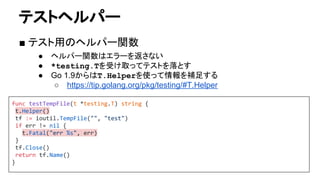 テストヘルパー
■ テスト用のヘルパー関数
● ヘルパー関数はエラーを返さない
● *testing.Tを受け取ってテストを落とす
● Go 1.9からはT.Helperを使って情報を補足する
○ https://tip.golang.org/pkg/testing/#T.Helper
func testTempFile(t *testing.T) string {
t.Helper()
tf := ioutil.TempFile("", "test")
if err != nil {
t.Fatal("err %s", err)
}
tf.Close()
return tf.Name()
}
 