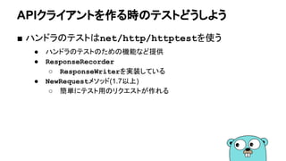 APIクライアントを作る時のテストどうしよう
■ ハンドラのテストはnet/http/httptestを使う
● ハンドラのテストのための機能など提供
● ResponseRecorder
○ ResponseWriterを実装している
● NewRequestメソッド(1.7以上)
○ 簡単にテスト用のリクエストが作れる
 