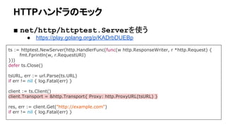 HTTPハンドラのモック
■ net/http/httptest.Serverを使う
● https://play.golang.org/p/KADrbDUEBp
ts := httptest.NewServer(http.HandlerFunc(func(w http.ResponseWriter, r *http.Request) {
fmt.Fprintln(w, r.RequestURI)
}))
defer ts.Close()
tsURL, err := url.Parse(ts.URL)
if err != nil { log.Fatal(err) }
client := ts.Client()
client.Transport = &http.Transport{ Proxy: http.ProxyURL(tsURL) }
res, err := client.Get("http://example.com")
if err != nil { log.Fatal(err) }
 