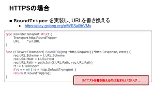 HTTPSの場合
■ RoundTriper を実装し、URLを書き換える
● https://play.golang.org/p/WSSal0bVMs
type RewriteTransport struct {
Transport http.RoundTripper
URL *url.URL
}
func (t RewriteTransport) RoundTrip(req *http.Request) (*http.Response, error) {
req.URL.Scheme = t.URL.Scheme
req.URL.Host = t.URL.Host
req.URL.Path = path.Join(t.URL.Path, req.URL.Path)
rt := t.Transport
if rt == nil { rt = http.DefaultTransport }
return rt.RoundTrip(req)
}
リクエストを書き換えるのはあまりよくないが ...
 