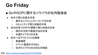 Go Friday
■ GoやGCPに関するソウゾウの社内勉強会
● 社外で得た知見の共有
○ 海外カンファレンスについての共有
○ コミュニティで得た知識の共有
● 社内の各プロダクト開発で得た知見の共有
○ 設計の方針や実装方法の共有
○ 共通ライブラリの共有
● 社外へのアウトプットの練習
○ 発表練習
○ イベント登壇のネタ出し
○ 社内ライブラリのOSS化の相談
参考：https://codeiq.jp/magazine/2017/04/50250/
 
