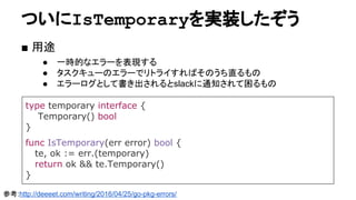 ついにIsTemporaryを実装したぞう
■ 用途
● 一時的なエラーを表現する
● タスクキューのエラーでリトライすればそのうち直るもの
● エラーログとして書き出されるとslackに通知されて困るもの
type temporary interface {
Temporary() bool
}
func IsTemporary(err error) bool {
te, ok := err.(temporary)
return ok && te.Temporary()
}
参考:http://deeeet.com/writing/2016/04/25/go-pkg-errors/
 