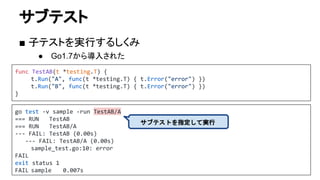 サブテスト
■ 子テストを実行するしくみ
● Go1.7から導入された
func TestAB(t *testing.T) {
t.Run("A", func(t *testing.T) { t.Error("error") })
t.Run("B", func(t *testing.T) { t.Error("error") })
}
go test -v sample -run TestAB/A
=== RUN TestAB
=== RUN TestAB/A
--- FAIL: TestAB (0.00s)
--- FAIL: TestAB/A (0.00s)
sample_test.go:10: error
FAIL
exit status 1
FAIL sample 0.007s
サブテストを指定して実行
 