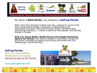 My name is  Mark Derho ; my company is  GoFrog Florida After more than 20 years in New York City, working for some of the most recognizable Brands, Companies, Organizations and Technology providers within the Internet, Media, Marketing and Advertising industries... I chose to start the new decade, and GoFrog Florida in Tampa. Web 2.0, Social Media, Mobile Device and Google Marketing Agency for Florida . Our office is located in Downtown Tampa (on the corner of Morgan & Jackson) and across the street from the Hillsborough County Building. GoFrog Florida Web 2.0, Social Media, Mobile Device & Google  Marketing Agency for Florida www.gofrogflorida.com 