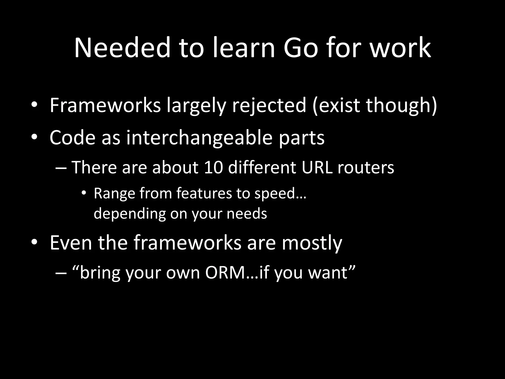 Needed to learn Go for work
• Frameworks largely rejected (exist though)
• Code as interchangeable parts
– There are about 10 different URL routers
• Range from features to speed…
depending on your needs
• Even the frameworks are mostly
– “bring your own ORM…if you want”
 