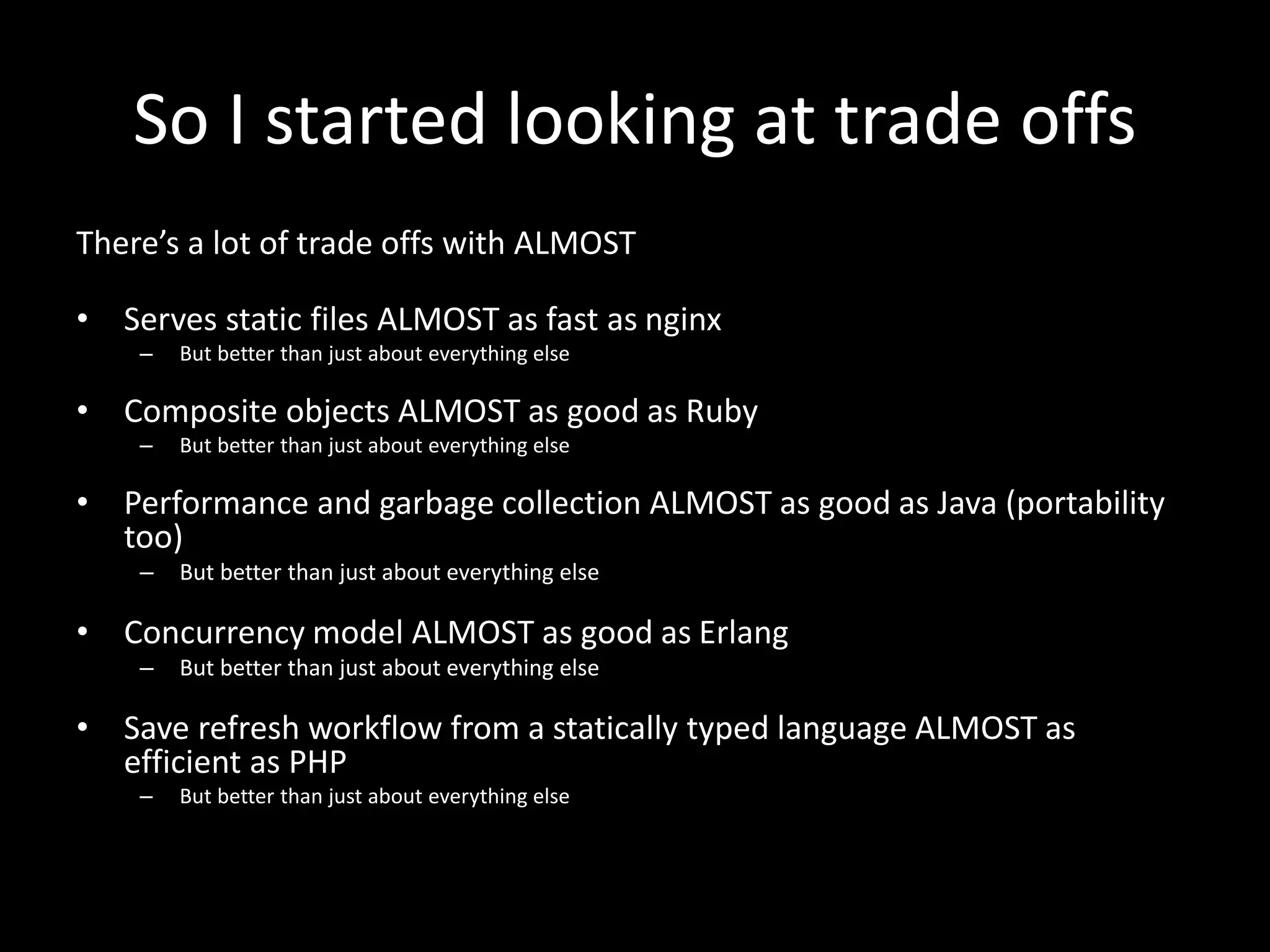 So I started looking at trade offs
There’s a lot of trade offs with ALMOST
• Serves static files ALMOST as fast as nginx
– But better than just about everything else
• Composite objects ALMOST as good as Ruby
– But better than just about everything else
• Performance and garbage collection ALMOST as good as Java (portability
too)
– But better than just about everything else
• Concurrency model ALMOST as good as Erlang
– But better than just about everything else
• Save refresh workflow from a statically typed language ALMOST as
efficient as PHP
– But better than just about everything else
 