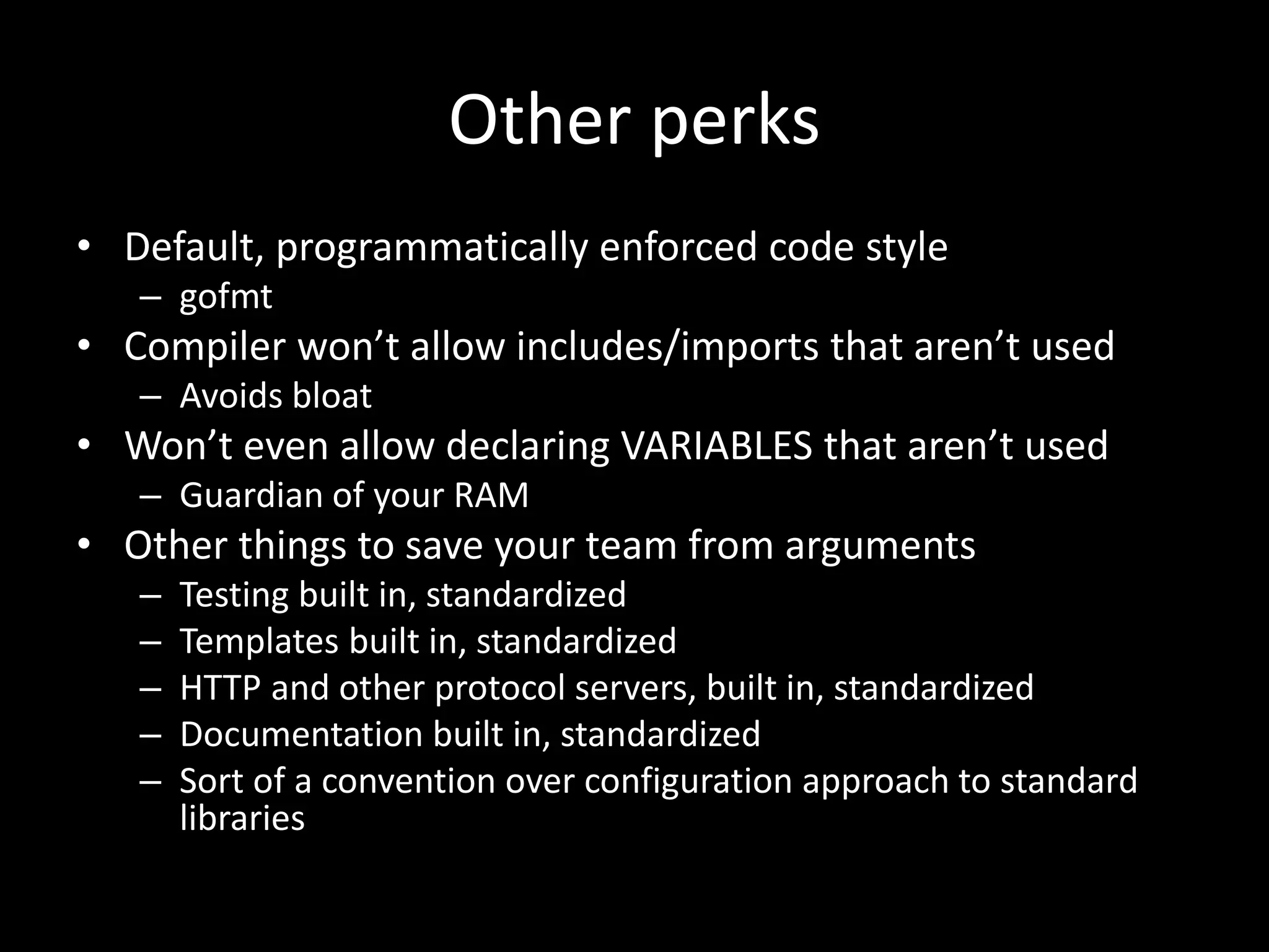 Other perks
• Default, programmatically enforced code style
– gofmt
• Compiler won’t allow includes/imports that aren’t used
– Avoids bloat
• Won’t even allow declaring VARIABLES that aren’t used
– Guardian of your RAM
• Other things to save your team from arguments
– Testing built in, standardized
– Templates built in, standardized
– HTTP and other protocol servers, built in, standardized
– Documentation built in, standardized
– Sort of a convention over configuration approach to standard
libraries
 