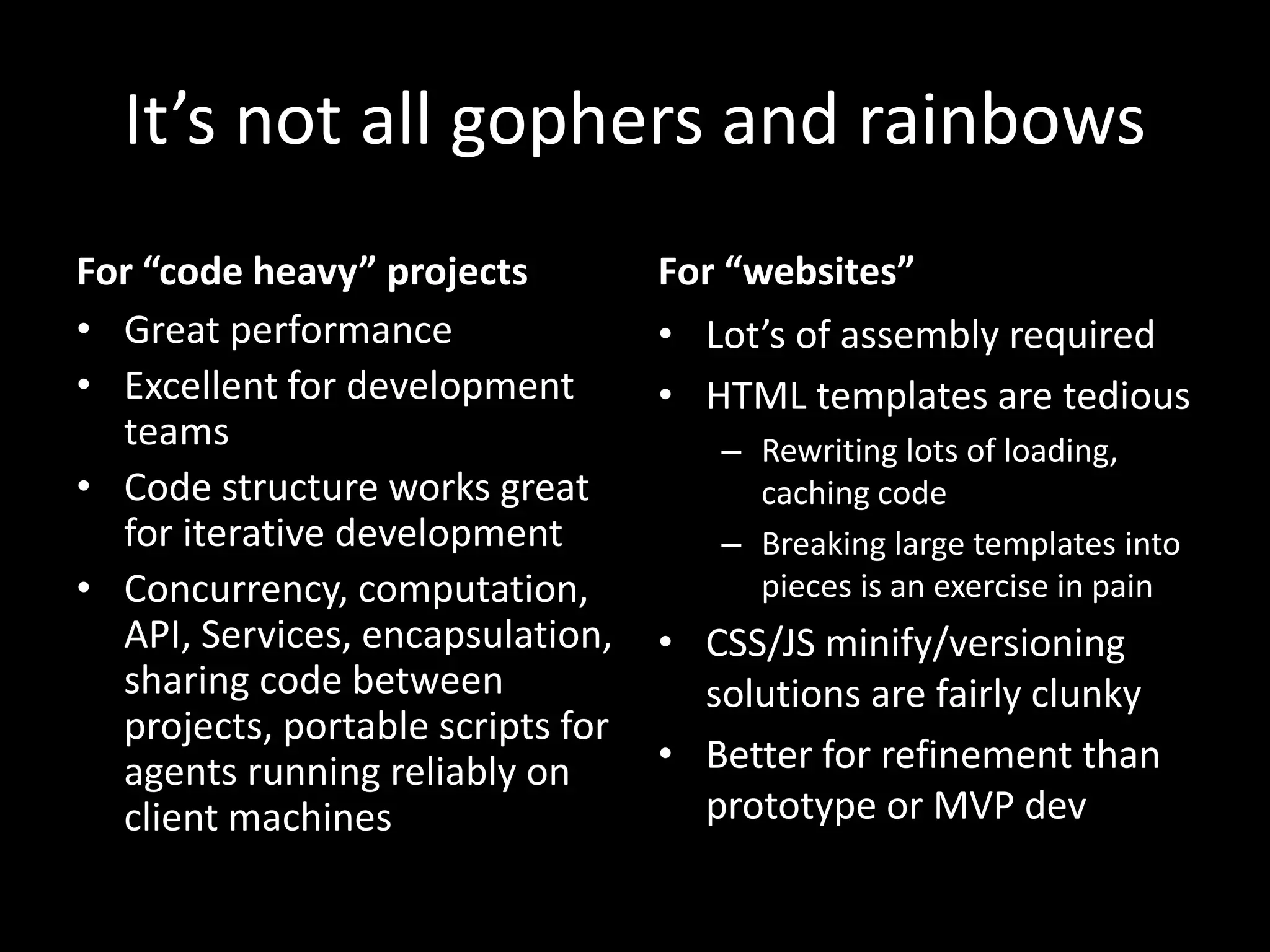 It’s not all gophers and rainbows
For “code heavy” projects
• Great performance
• Excellent for development
teams
• Code structure works great
for iterative development
• Concurrency, computation,
API, Services, encapsulation,
sharing code between
projects, portable scripts for
agents running reliably on
client machines
For “websites”
• Lot’s of assembly required
• HTML templates are tedious
– Rewriting lots of loading,
caching code
– Breaking large templates into
pieces is an exercise in pain
• CSS/JS minify/versioning
solutions are fairly clunky
• Better for refinement than
prototype or MVP dev
 