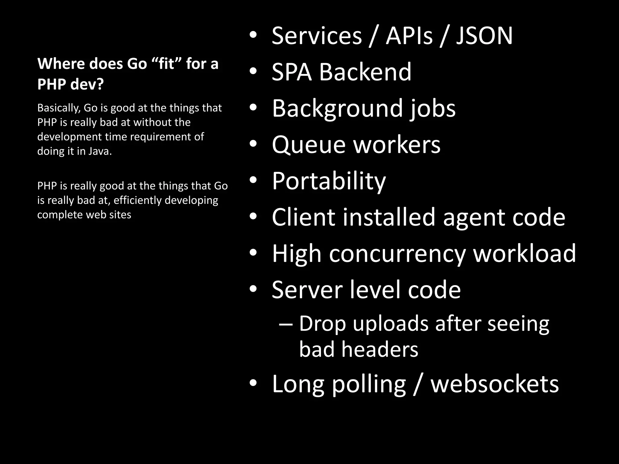Where does Go “fit” for a
PHP dev?
• Services / APIs / JSON
• SPA Backend
• Background jobs
• Queue workers
• Portability
• Client installed agent code
• High concurrency workload
• Server level code
– Drop uploads after seeing
bad headers
• Long polling / websockets
Basically, Go is good at the things that
PHP is really bad at without the
development time requirement of
doing it in Java.
PHP is really good at the things that Go
is really bad at, efficiently developing
complete web sites
 