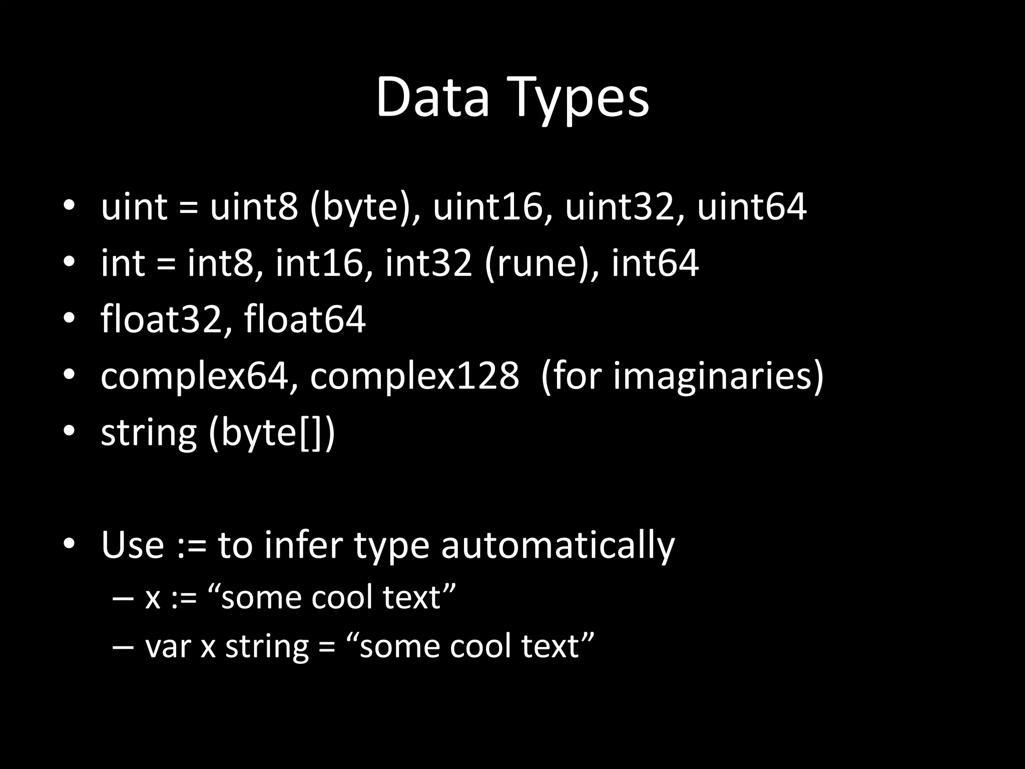 Data Types
• uint = uint8 (byte), uint16, uint32, uint64
• int = int8, int16, int32 (rune), int64
• float32, float64
• complex64, complex128 (for imaginaries)
• string (byte[])
• Use := to infer type automatically
– x := “some cool text”
– var x string = “some cool text”
 