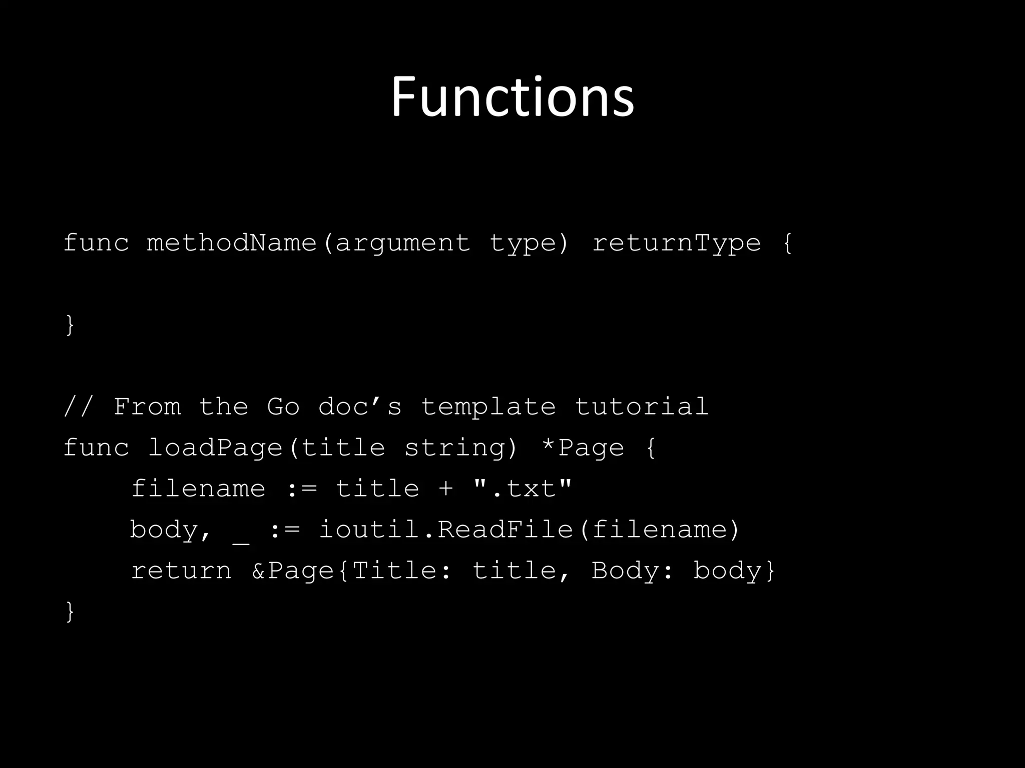Functions
func methodName(argument type) returnType {
}
// From the Go doc’s template tutorial
func loadPage(title string) *Page {
filename := title + ".txt"
body, _ := ioutil.ReadFile(filename)
return &Page{Title: title, Body: body}
}
 